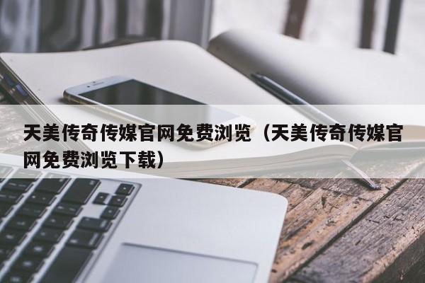 天美传奇传媒官网免费浏览（天美传奇传媒官网免费浏览下载）