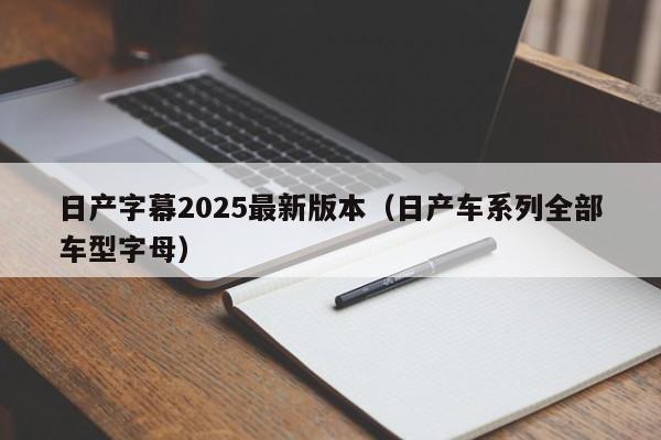 日产字幕2025最新版本（日产车系列全部车型字母）