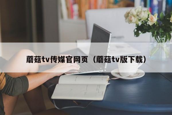 蘑菇tv传媒官网页（蘑菇tv版下载）