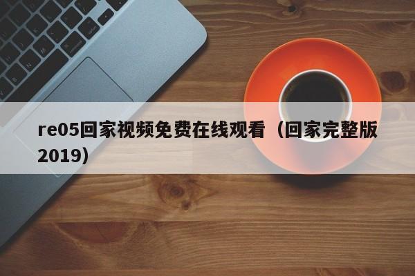 re05回家视频免费在线观看（回家完整版2019）