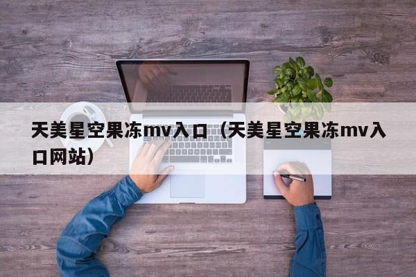 天美星空果冻mv入口（天美星空果冻mv入口网站）