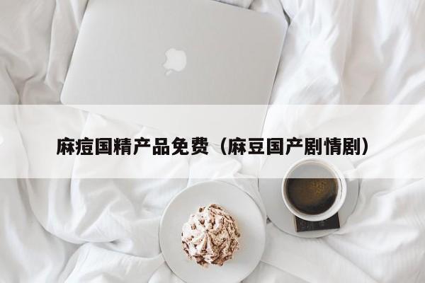 麻痘国精产品免费（麻豆国产剧情剧）