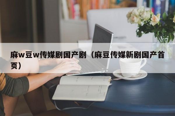 麻w豆w传媒剧国产剧（麻豆传媒新剧国产首页）