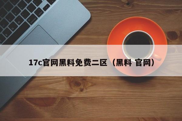 17c官网黑料免费二区（黑料 官网）