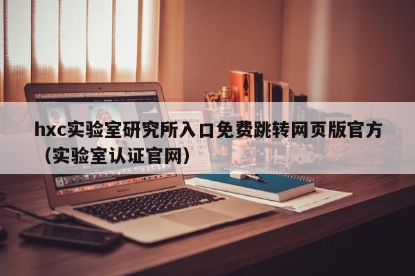 hxc实验室研究所入口免费跳转网页版官方（实验室认证官网）