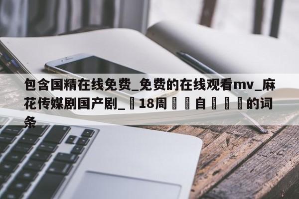 包含国精在线免费_免费的在线观看mv_麻花传媒剧国产剧_滿18周歲請自覺離開的词条