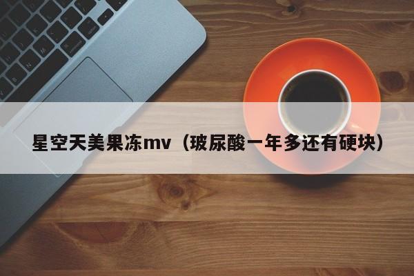 星空天美果冻mv（玻尿酸一年多还有硬块）