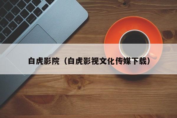 白虎影院（白虎影视文化传媒下载）