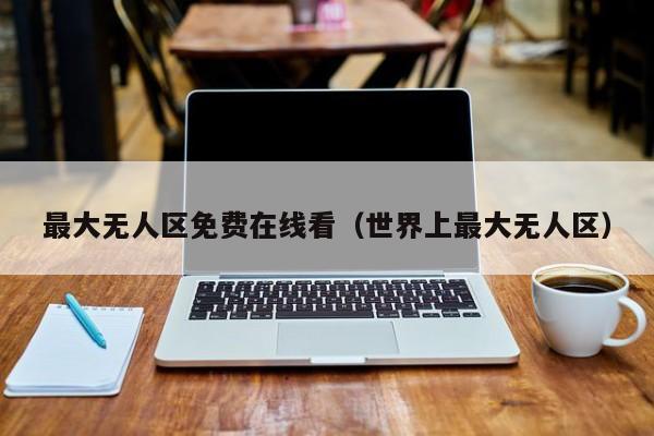 最大无人区免费在线看（世界上最大无人区）