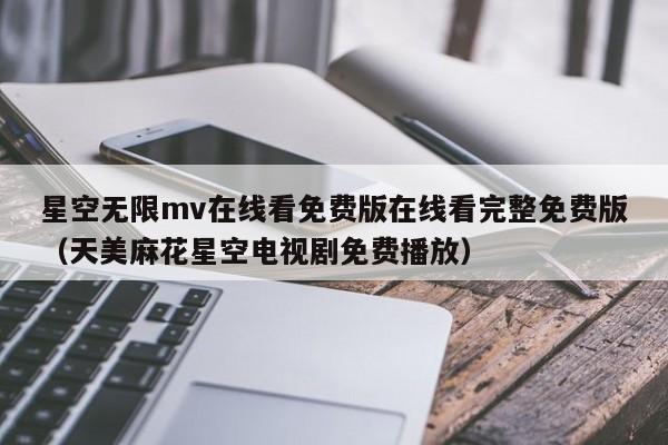 星空无限mv在线看免费版在线看完整免费版（天美麻花星空电视剧免费播放）