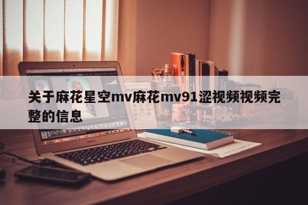 关于麻花星空mv麻花mv91涩视频视频完整的信息
