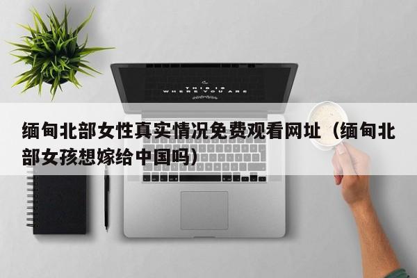 缅甸北部女性真实情况免费观看网址（缅甸北部女孩想嫁给中国吗）