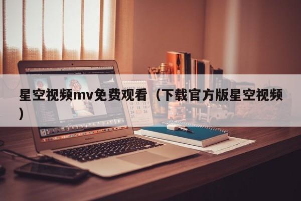 星空视频mv免费观看（下载官方版星空视频）