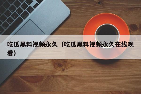 吃瓜黑料视频永久（吃瓜黑料视频永久在线观看）
