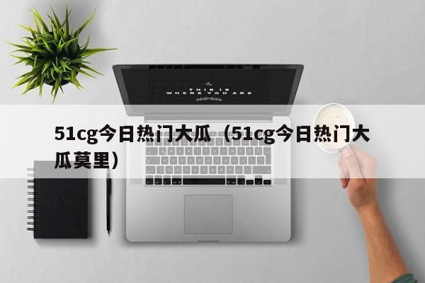 51cg今日热门大瓜（51cg今日热门大瓜莫里）