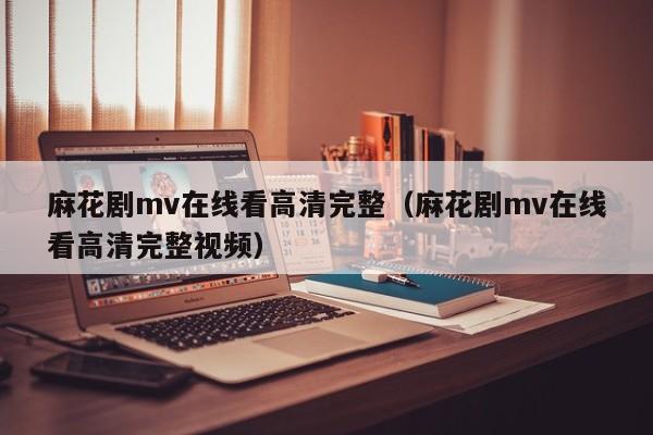 麻花剧mv在线看高清完整（麻花剧mv在线看高清完整视频）